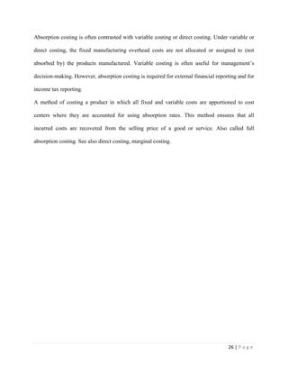 26 | P a g e
Absorption costing is often contrasted with variable costing or direct costing. Under variable or
direct costing, the fixed manufacturing overhead costs are not allocated or assigned to (not
absorbed by) the products manufactured. Variable costing is often useful for management’s
decision-making. However, absorption costing is required for external financial reporting and for
income tax reporting.
A method of costing a product in which all fixed and variable costs are apportioned to cost
centers where they are accounted for using absorption rates. This method ensures that all
incurred costs are recovered from the selling price of a good or service. Also called full
absorption costing. See also direct costing, marginal costing.
 