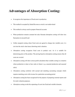 27 | P a g e
Advantages of Absorption Costing:
It recognizes the importance of fixed costs in production
This method is accepted by Inland Revenue as stock is not undervalued
This method is always used to prepare financial accounts
When production remains constant but sales fluctuate absorption costing will show less
fluctuation in net profit and
Unlike marginal costing where fixed costs are agreed to change into variable cost, it is
cost into the stock value hence distorting stock valuation.
Absorption costing recognizes fixed costs in product cost. As it is suitable for
determining price of the product. The pricing based on absorption costing ensures that all
costs are covered.
Absorption costing will show correct profit calculation than variable costing in a situation
where production is done to have sales in future ( e.g. seasonal production and seasonal
sales).
Absorption costing conforms with accrual and matching accounting concepts which
requires matching costs with revenue for a particular accounting period.
Absorption costing has been recognized for the purpose of preparing external reports and
for stock valuation purposes.
Absorption costing avoids the separating of costs into fixed and variable elements.
 