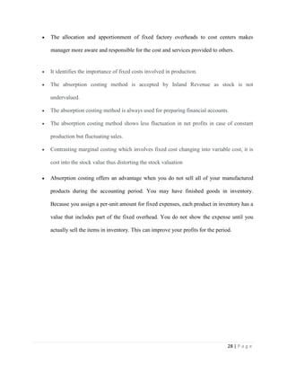 28 | P a g e
The allocation and apportionment of fixed factory overheads to cost centers makes
manager more aware and responsible for the cost and services provided to others.
It identifies the importance of fixed costs involved in production.
The absorption costing method is accepted by Inland Revenue as stock is not
undervalued.
The absorption costing method is always used for preparing financial accounts.
The absorption costing method shows less fluctuation in net profits in case of constant
production but fluctuating sales.
Contrasting marginal costing which involves fixed cost changing into variable cost, it is
cost into the stock value thus distorting the stock valuation
Absorption costing offers an advantage when you do not sell all of your manufactured
products during the accounting period. You may have finished goods in inventory.
Because you assign a per-unit amount for fixed expenses, each product in inventory has a
value that includes part of the fixed overhead. You do not show the expense until you
actually sell the items in inventory. This can improve your profits for the period.
 