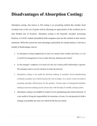 29 | P a g e
Disadvantages of Absorption Costing:
Absorption costing, also known as full costing is an accounting method that includes fixed
overhead costs in the cost of goods sold by allocating an equal portion of the overhead cost to
each finished unit of inventory. Absorption costing is the Generally Accepted Accounting
Practices, or GAAP, method and publicly held companies must use this method on their income
statements. While this system has some advantages, particularly for outside analysts, it also has a
number of disadvantages, such as:
As absorption costing emphasized on total cost namely both variable and fixed, it is not
so useful for management to use to make decision, planning and control;
As the manager’s emphasis is on total cost, the cost volume profit relationship is ignored.
The manager needs to use his intuition to make the decision
Absorption costing is not useful for decision making. It considers fixed manufacturing
overhead as product cost which increase the cost of output. As a result, it does not help in
accepting specially offered price for the product. Various types of managerial problems
relating to decision making can be solved only with the help of variable costing system.
Absorption costing is not helpful in control of cost and planning and control functions. It
is not useful in fixing the responsibility for incurrence of costs. It is not practical to hold a
manager accountable for costs over which he/she has not control.
 