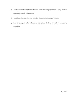 3 | P a g e
e. What should be the effect on the business when an existing department is being closed or
a new department is being opened?
f. To make up for wage rise, what should be the additional volume of business?
g. How by change in sales volumes or sales prices, the level of profit of business be
influenced?
 