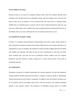 31 | P a g e
2) Costs Hides in Inventory
Inventory shows as an asset on a company's balance sheet. Since the company allocates fixed
overhead to the finished unit level in absorption costing, until the company sells a unit, the cost
does not show up as an expense, or Cost of Goods Sold. This means that if a company builds
10,000 units of a finished good in a period, with $1 fixed overhead allocated to each unit, and
sells only 1,000 of those units, $9,000 of the fixed overhead incurred in that period will show on
the balance sheet as an asset, rolled into the cost of inventory, instead of as a cost.
3) Unsuitable for Irregular Volume
In theory, if a company using absorption costing produces and sells an equal, steady amount of
units each period, absorption costing will accurately reflect the true cost of goods sold. However,
if production or sales are irregular, this method of costing will make it appear that fixed overhead
and variable costs fluctuate with sales. In fact, the level of production or sales does not affect
fixed overhead costs, and only the level of production affects variable costs. For irregular
production and sales patterns, variable costing gives a much clearer picture of the costs of
running the business.
4) Considerations
Absorption costing has its benefits, particularly for external reporting. The fact that absorption
costing combines variable and fixed costs allows a company to report its profits to shareholders
without disclosing too much detail to competitors. In addition, since the business includes costs
as an inventory asset on the balance sheet until it sells the inventory, this method sometimes
benefits a slow quarter's metrics. The alternative to absorption costing, known as variable
 