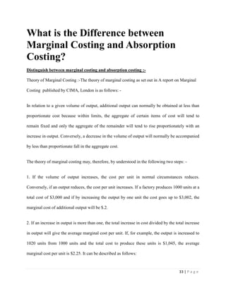 33 | P a g e
What is the Difference between
Marginal Costing and Absorption
Costing?
Distinguish between marginal costing and absorption costing :-
Theory of Marginal Costing :-The theory of marginal costing as set out in A report on Marginal
Costing published by CIMA, London is as follows: -
In relation to a given volume of output, additional output can normally be obtained at less than
proportionate cost because within limits, the aggregate of certain items of cost will tend to
remain fixed and only the aggregate of the remainder will tend to rise proportionately with an
increase in output. Conversely, a decrease in the volume of output will normally be accompanied
by less than proportionate fall in the aggregate cost.
The theory of marginal costing may, therefore, by understood in the following two steps: -
1. If the volume of output increases, the cost per unit in normal circumstances reduces.
Conversely, if an output reduces, the cost per unit increases. If a factory produces 1000 units at a
total cost of $3,000 and if by increasing the output by one unit the cost goes up to $3,002, the
marginal cost of additional output will be $.2.
2. If an increase in output is more than one, the total increase in cost divided by the total increase
in output will give the average marginal cost per unit. If, for example, the output is increased to
1020 units from 1000 units and the total cost to produce these units is $1,045, the average
marginal cost per unit is $2.25. It can be described as follows:
 