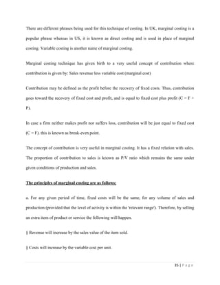 35 | P a g e
There are different phrases being used for this technique of costing. In UK, marginal costing is a
popular phrase whereas in US, it is known as direct costing and is used in place of marginal
costing. Variable costing is another name of marginal costing.
Marginal costing technique has given birth to a very useful concept of contribution where
contribution is given by: Sales revenue less variable cost (marginal cost)
Contribution may be defined as the profit before the recovery of fixed costs. Thus, contribution
goes toward the recovery of fixed cost and profit, and is equal to fixed cost plus profit (C = F +
P).
In case a firm neither makes profit nor suffers loss, contribution will be just equal to fixed cost
(C = F). this is known as break-even point.
The concept of contribution is very useful in marginal costing. It has a fixed relation with sales.
The proportion of contribution to sales is known as P/V ratio which remains the same under
given conditions of production and sales.
The principles of marginal costing are as follows:
a. For any given period of time, fixed costs will be the same, for any volume of sales and
production (provided that the level of activity is within the 'relevant range'). Therefore, by selling
an extra item of product or service the following will happen.
§ Revenue will increase by the sales value of the item sold.
§ Costs will increase by the variable cost per unit.
 