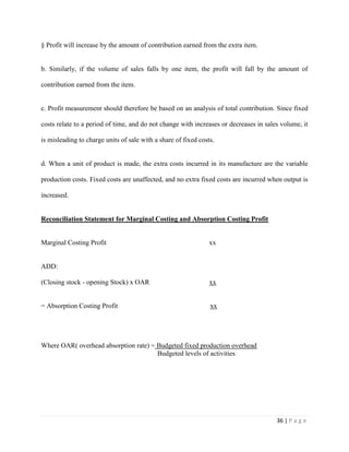 36 | P a g e
§ Profit will increase by the amount of contribution earned from the extra item.
b. Similarly, if the volume of sales falls by one item, the profit will fall by the amount of
contribution earned from the item.
c. Profit measurement should therefore be based on an analysis of total contribution. Since fixed
costs relate to a period of time, and do not change with increases or decreases in sales volume, it
is misleading to charge units of sale with a share of fixed costs.
d. When a unit of product is made, the extra costs incurred in its manufacture are the variable
production costs. Fixed costs are unaffected, and no extra fixed costs are incurred when output is
increased.
Reconciliation Statement for Marginal Costing and Absorption Costing Profit
Marginal Costing Profit xx
ADD:
(Closing stock - opening Stock) x OAR xx
= Absorption Costing Profit xx
Where OAR( overhead absorption rate) = Budgeted fixed production overhead
Budgeted levels of activities
 