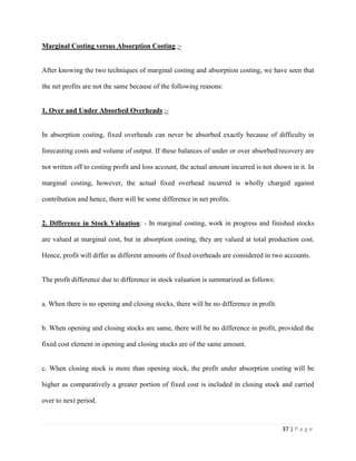 37 | P a g e
Marginal Costing versus Absorption Costing :-
After knowing the two techniques of marginal costing and absorption costing, we have seen that
the net profits are not the same because of the following reasons:
1. Over and Under Absorbed Overheads :-
In absorption costing, fixed overheads can never be absorbed exactly because of difficulty in
forecasting costs and volume of output. If these balances of under or over absorbed/recovery are
not written off to costing profit and loss account, the actual amount incurred is not shown in it. In
marginal costing, however, the actual fixed overhead incurred is wholly charged against
contribution and hence, there will be some difference in net profits.
2. Difference in Stock Valuation: - In marginal costing, work in progress and finished stocks
are valued at marginal cost, but in absorption costing, they are valued at total production cost.
Hence, profit will differ as different amounts of fixed overheads are considered in two accounts.
The profit difference due to difference in stock valuation is summarized as follows:
a. When there is no opening and closing stocks, there will be no difference in profit.
b. When opening and closing stocks are same, there will be no difference in profit, provided the
fixed cost element in opening and closing stocks are of the same amount.
c. When closing stock is more than opening stock, the profit under absorption costing will be
higher as comparatively a greater portion of fixed cost is included in closing stock and carried
over to next period.
 
