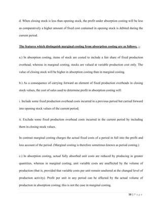 38 | P a g e
d. When closing stock is less than opening stock, the profit under absorption costing will be less
as comparatively a higher amount of fixed cost contained in opening stock is debited during the
current period.
The features which distinguish marginal costing from absorption costing are as follows. :-
a.) In absorption costing, items of stock are costed to include a fair share of fixed production
overhead, whereas in marginal costing, stocks are valued at variable production cost only. The
value of closing stock will be higher in absorption costing than in marginal costing.
b.) As a consequence of carrying forward an element of fixed production overheads in closing
stock values, the cost of sales used to determine profit in absorption costing will:
i. Include some fixed production overhead costs incurred in a previous period but carried forward
into opening stock values of the current period;
ii. Exclude some fixed production overhead costs incurred in the current period by including
them in closing stock values.
In contrast marginal costing charges the actual fixed costs of a period in full into the profit and
loss account of the period. (Marginal costing is therefore sometimes known as period costing.)
c.) In absorption costing, actual fully absorbed unit costs are reduced by producing in greater
quantities, whereas in marginal costing, unit variable costs are unaffected by the volume of
production (that is, provided that variable costs per unit remain unaltered at the changed level of
production activity). Profit per unit in any period can be affected by the actual volume of
production in absorption costing; this is not the case in marginal costing.
 