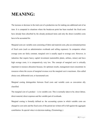 4 | P a g e
MEANING:
The increase or decrease in the total cost of a production run for making one additional unit of an
item. It is computed in situations where the breakeven point has been reached: the fixed costs
have already been absorbed by the already produced items and only the direct (variable) costs
have to be accounted for.
Marginal costs are variable costs consisting of labor and material costs, plus an estimated portion
of fixed costs (such as administration overheads and selling expenses). In companies where
average costs are fairly constant, marginal cost is usually equal to average cost. However, in
industries that require heavy capital investment (automobile plants, airlines, mines) and have
high average costs, it is comparatively very low. The concept of marginal cost is critically
important in resource allocation because, for optimum results, management must concentrate its
resources where the excess of marginal revenue over the marginal cost is maximum. Also called
choice cost, differential cost, or incremental cost.
Marginal costing distinguishes between fixed costs and variable costs as convention ally
classified.
The marginal cost of a product – is its variable cost. This is normally taken to be; direct labour,
direct material, direct expenses and the variable part of overheads.
Marginal costing is formally defined as: the accounting system in which variable costs are
charged to cost units and the fixed costs of the period are written-off in full against the aggregate
contribution. Its special value is in decision making. (Terminology.)
 