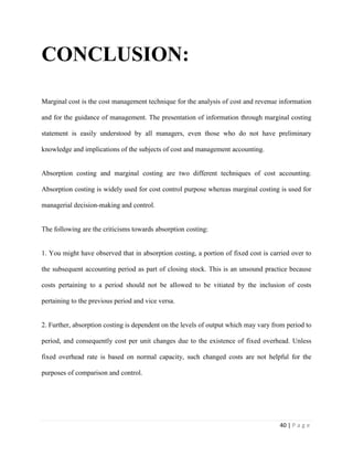 40 | P a g e
CONCLUSION:
Marginal cost is the cost management technique for the analysis of cost and revenue information
and for the guidance of management. The presentation of information through marginal costing
statement is easily understood by all managers, even those who do not have preliminary
knowledge and implications of the subjects of cost and management accounting.
Absorption costing and marginal costing are two different techniques of cost accounting.
Absorption costing is widely used for cost control purpose whereas marginal costing is used for
managerial decision-making and control.
The following are the criticisms towards absorption costing:
1. You might have observed that in absorption costing, a portion of fixed cost is carried over to
the subsequent accounting period as part of closing stock. This is an unsound practice because
costs pertaining to a period should not be allowed to be vitiated by the inclusion of costs
pertaining to the previous period and vice versa.
2. Further, absorption costing is dependent on the levels of output which may vary from period to
period, and consequently cost per unit changes due to the existence of fixed overhead. Unless
fixed overhead rate is based on normal capacity, such changed costs are not helpful for the
purposes of comparison and control.
 