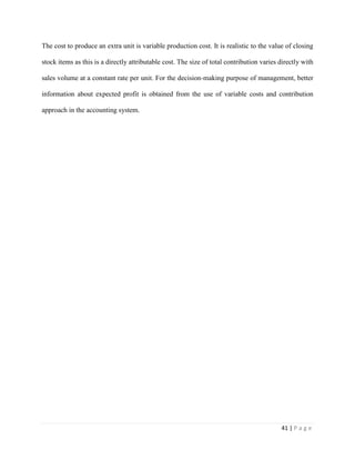 41 | P a g e
The cost to produce an extra unit is variable production cost. It is realistic to the value of closing
stock items as this is a directly attributable cost. The size of total contribution varies directly with
sales volume at a constant rate per unit. For the decision-making purpose of management, better
information about expected profit is obtained from the use of variable costs and contribution
approach in the accounting system.
 