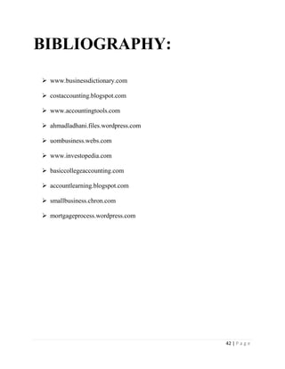 42 | P a g e
BIBLIOGRAPHY:
 www.businessdictionary.com
 costaccounting.blogspot.com
 www.accountingtools.com
 ahmadladhani.files.wordpress.com
 uombusiness.webs.com
 www.investopedia.com
 basiccollegeaccounting.com
 accountlearning.blogspot.com
 smallbusiness.chron.com
 mortgageprocess.wordpress.com
 