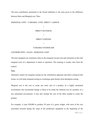 5 | P a g e
The term contribution mentioned in the formal definition is the term given to the difference
between Sales and Marginal cost. Thus:
MARGINAL COST = VARIABLE COST DIRECT LABOUR
+
DIRECT MATERIAL
+
DIRECT EXPENSE
+
VARIABLE OVERHEADS
CONTRIBUTION = SALES - MARGINAL COST
The term marginal cost sometimes refers to the marginal cost per unit and sometimes to the total
marginal costs of a department or batch or operation. The meaning is usually clear from the
context.
Note:
Alternative names for marginal costing are the contribution approach and direct costing In this
lesson, we will study marginal costing as a technique quite distinct from absorption costing.
Marginal cost is the cost to create one more unit of a product. In a highly automated
environment, this incremental change is likely to be solely the material cost of a product; in a
less automated environment, it may also include the cost of the labor needed to create the
product.
For example, it costs $20,000 to produce 50 units of a green widget, with most of the cost
associated incurred during the setup of the production equipment at the beginning of the
 