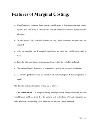 7 | P a g e
Features of Marginal Costing:
a. Classification of costs into fixed costs & variable costs is done under marginal costing
system. Also semi-fixed or semi-variable cots get further classified into fixed & variable
elements.
b. To the product, only variable elements of cost, which constitute marginal cost, are
attached.
c. After the marginal cost & marginal contribution are taken into consideration; price is
fixed.
d. From the total contribution for any period, fixed cost for the period are deducted.
e. The profitability of a department or product is decided by the marginal contribution.
f. At variable production cost, the valuation of work-in-progress & finished product is
made.
But the main features of marginal costing are as follows:
1. Cost Classification:-The marginal costing technique makes a sharp distinction between
variable costs and fixed costs. It is the variable cost on the basis of which production and
sales policies are designed by a firm following the marginal costing technique.
 