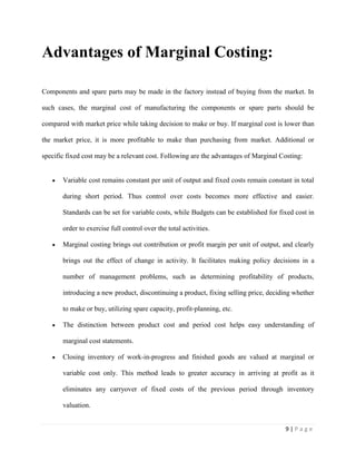 9 | P a g e
Advantages of Marginal Costing:
Components and spare parts may be made in the factory instead of buying from the market. In
such cases, the marginal cost of manufacturing the components or spare parts should be
compared with market price while taking decision to make or buy. If marginal cost is lower than
the market price, it is more profitable to make than purchasing from market. Additional or
specific fixed cost may be a relevant cost. Following are the advantages of Marginal Costing:
Variable cost remains constant per unit of output and fixed costs remain constant in total
during short period. Thus control over costs becomes more effective and easier.
Standards can be set for variable costs, while Budgets can be established for fixed cost in
order to exercise full control over the total activities.
Marginal costing brings out contribution or profit margin per unit of output, and clearly
brings out the effect of change in activity. It facilitates making policy decisions in a
number of management problems, such as determining profitability of products,
introducing a new product, discontinuing a product, fixing selling price, deciding whether
to make or buy, utilizing spare capacity, profit-planning, etc.
The distinction between product cost and period cost helps easy understanding of
marginal cost statements.
Closing inventory of work-in-progress and finished goods are valued at marginal or
variable cost only. This method leads to greater accuracy in arriving at profit as it
eliminates any carryover of fixed costs of the previous period through inventory
valuation.
 