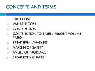 CONCEPTS AND TERMS
1. FIXED COST
2. VARIABLE COST
3. CONTRIBUTION
4. CONTRIBUTION TO SALES/ PRROFIT VOLUME
RATIO
5. BREAK EVEN ANALYSIS
6. MARGIN OF SAFETY
7. ANGLE OF INCIDENCE
8. BREAK EVEN CHARTS
 