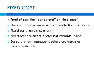 FIXED COST
 Total of cost like “period cost” or “time costs”
 Does not depend on volume of production and sales
 Fixed costs remain constant
 Fixed cost are fixed in total but variable in unit.
 Eg: salary rent, manager’s salary etc known as
fixed overheads
 