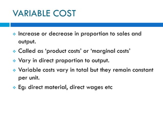 VARIABLE COST
 Increase or decrease in proportion to sales and
output.
 Called as ‘product costs’ or ‘marginal costs’
 Vary in direct proportion to output.
 Variable costs vary in total but they remain constant
per unit.
 Eg: direct material, direct wages etc
 