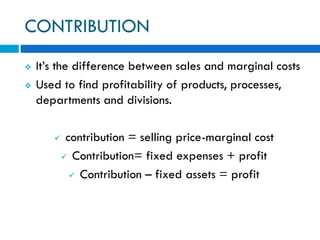 CONTRIBUTION
 It’s the difference between sales and marginal costs
 Used to find profitability of products, processes,
departments and divisions.
 contribution = selling price-marginal cost
 Contribution= fixed expenses + profit
 Contribution – fixed assets = profit
 
