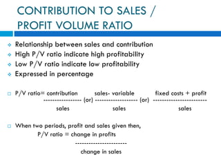 CONTRIBUTION TO SALES /
PROFIT VOLUME RATIO
 Relationship between sales and contribution
 High P/V ratio indicate high profitability
 Low P/V ratio indicate low profitability
 Expressed in percentage
 P/V ratio= contribution sales- variable fixed costs + profit
----------------- (or) ------------------- (or) ------------------------
sales sales sales
 When two periods, profit and sales given then,
P/V ratio = change in profits
-----------------------
change in sales
 