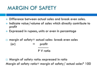 MARGIN OF SAFETY
 Difference between actual sales and break even sales.
 Indicate value/volume of sales which directly contribute to
profit
 Expressed in rupees, units or even in percentage
 margin of safety= actual sales- break even sales
(or) = profit
---------
P V ratio
 Margin of safety ratio: expressed in ratio
Margin of safety ratio= margin of safety/ actual sales* 100
 