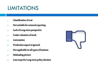 LIMITATIONS
1. Classificationofcost
2. Notsuitableforexternalreporting
3. LackofLong-termperspective
4. Undervaluationofstock
5. Automation
6. Productionaspectisignored
7. Notapplicableinalltypesofbusiness
8. Misleadingpicture
9. LessscopeforLong-termpolicydecision
 