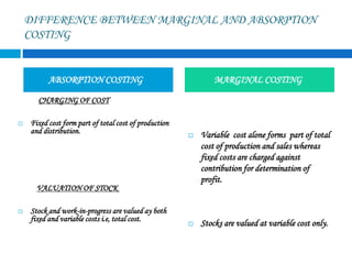 DIFFERENCE BETWEEN MARGINAL AND ABSORPTION
COSTING
CHARGING OF COST
 Fixed cost form part of total cost of production
and distribution.
VALUATION OF STOCK
 Stock and work-in-progress are valued ay both
fixed and variable costs i.e, total cost.
 Variable cost alone forms part of total
cost of production and sales whereas
fixed costs are charged against
contribution for determination of
profit.
 Stocks are valued at variable cost only.
ABSORPTION COSTING MARGINAL COSTING
 
