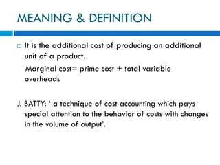 MEANING & DEFINITION
 It is the additional cost of producing an additional
unit of a product.
Marginal cost= prime cost + total variable
overheads
J. BATTY: ‘ a technique of cost accounting which pays
special attention to the behavior of costs with changes
in the volume of output’.
 