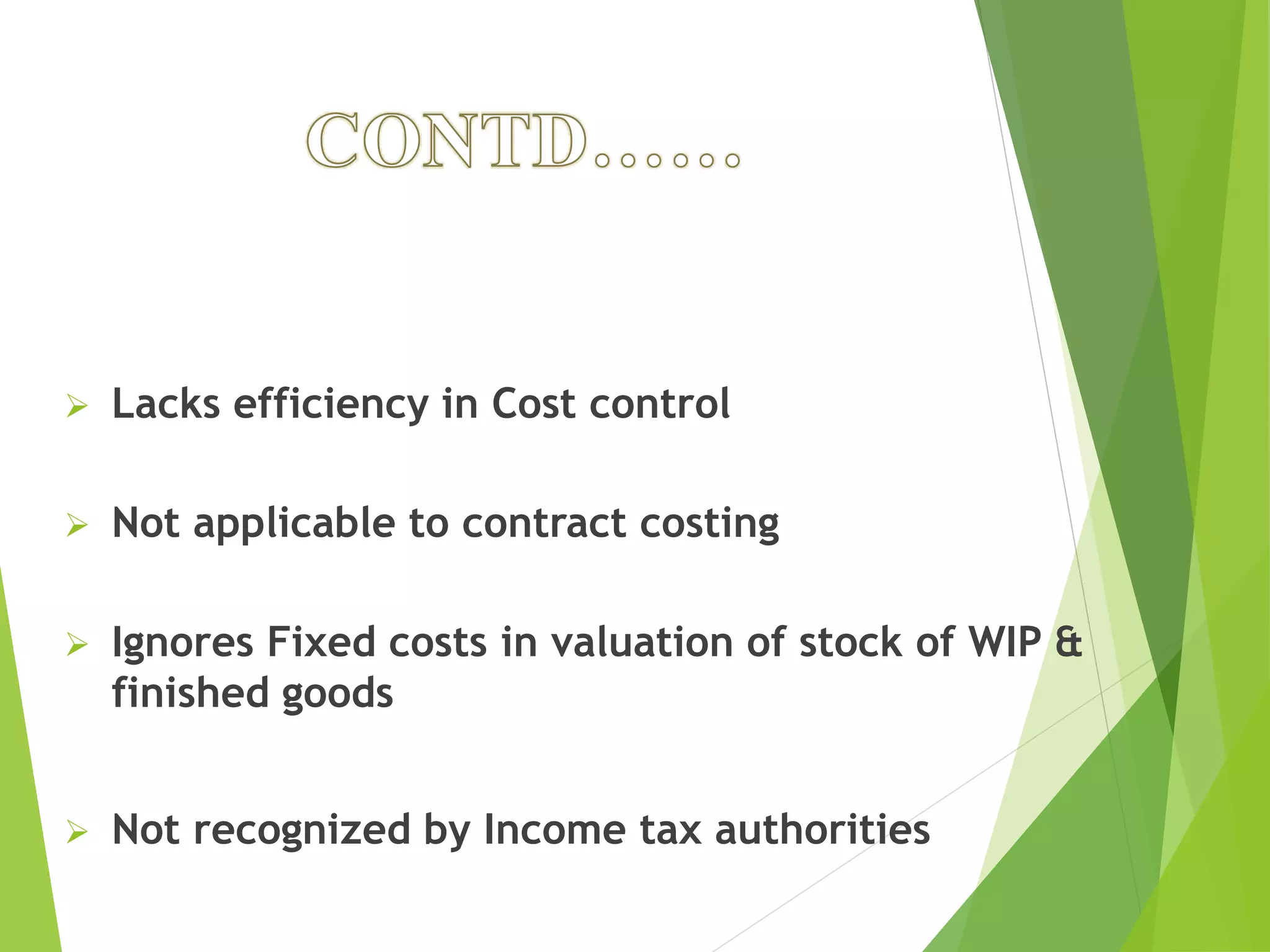  Lacks efficiency in Cost control
 Not applicable to contract costing
 Ignores Fixed costs in valuation of stock of WIP &
finished goods
 Not recognized by Income tax authorities
 