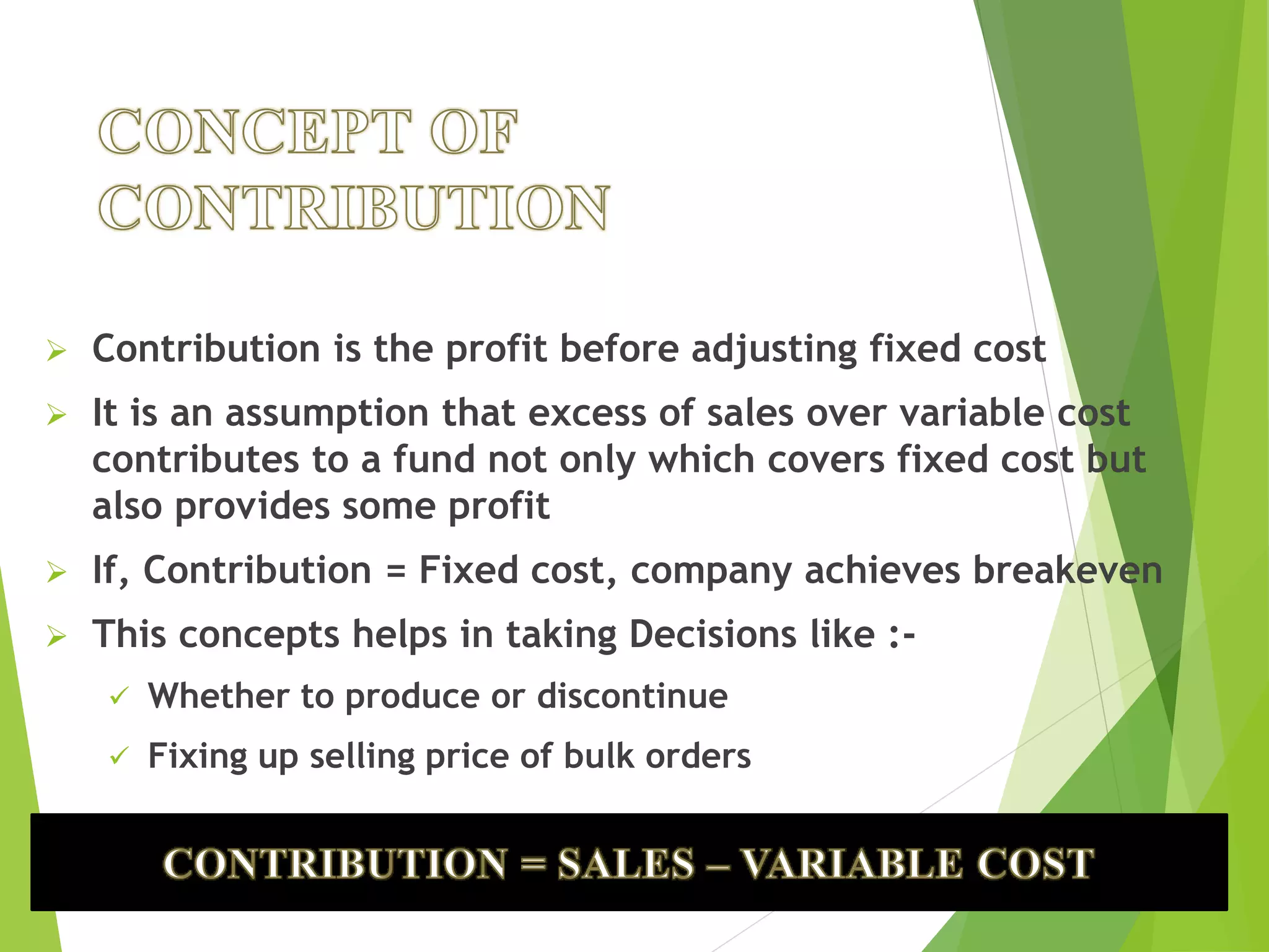  Contribution is the profit before adjusting fixed cost
 It is an assumption that excess of sales over variable cost
contributes to a fund not only which covers fixed cost but
also provides some profit
 If, Contribution = Fixed cost, company achieves breakeven
 This concepts helps in taking Decisions like :-
 Whether to produce or discontinue
 Fixing up selling price of bulk orders
 