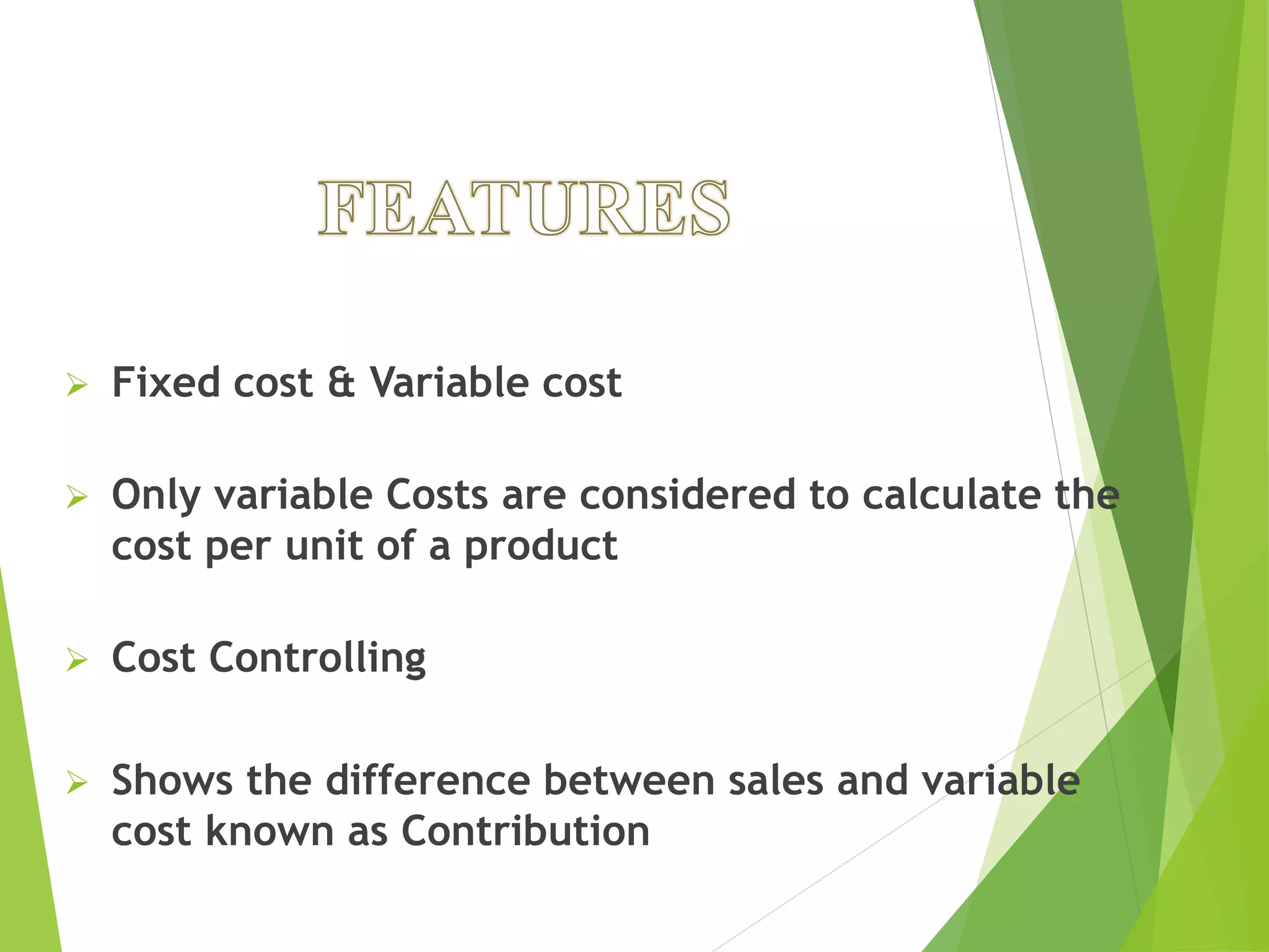  Fixed cost & Variable cost
 Only variable Costs are considered to calculate the
cost per unit of a product
 Cost Controlling
 Shows the difference between sales and variable
cost known as Contribution
 