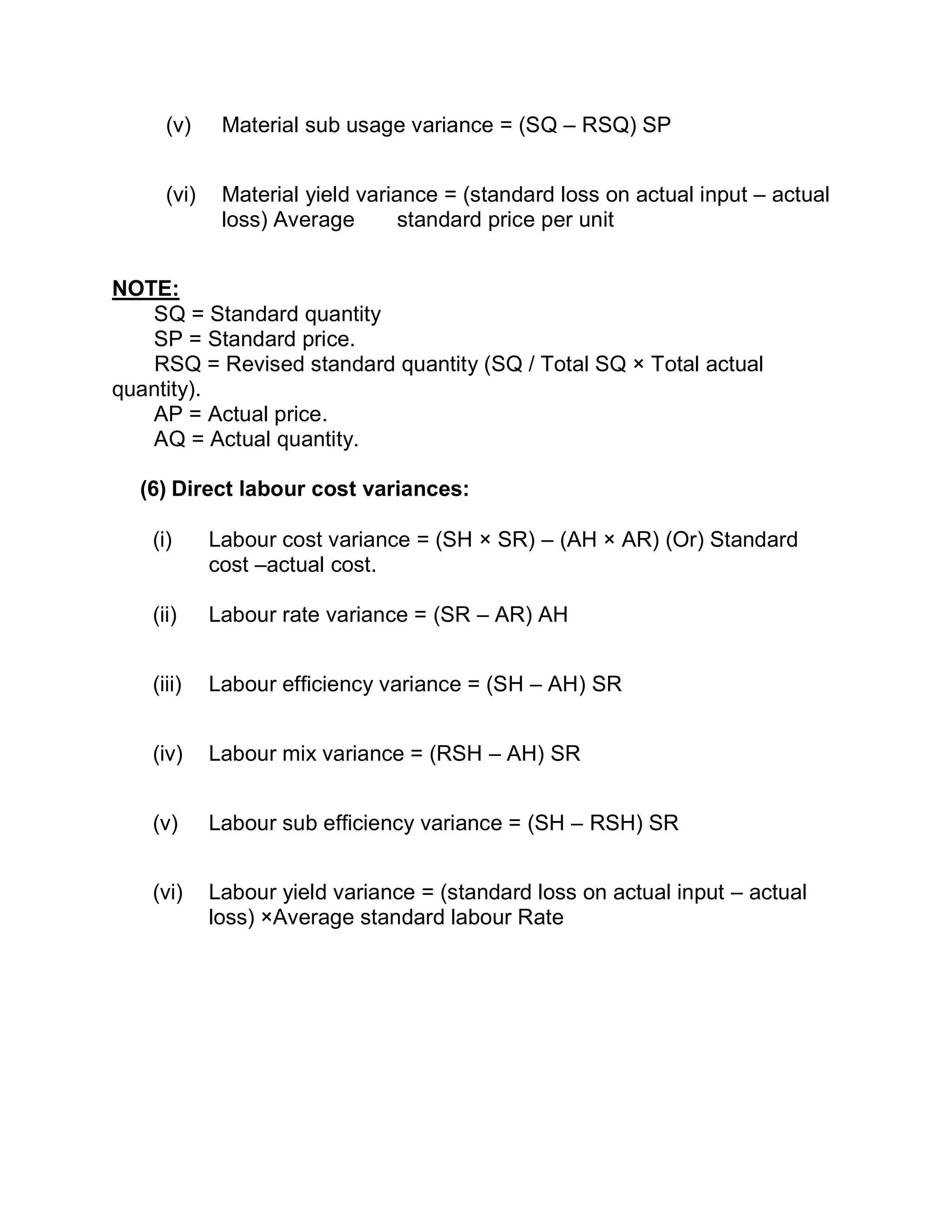 (v) Material sub usage variance = (SQ – RSQ) SP
(vi) Material yield variance = (standard loss on actual input – actual
loss) Average standard price per unit
NOTE:
SQ = Standard quantity
SP = Standard price.
RSQ = Revised standard quantity (SQ / Total SQ × Total actual
quantity).
AP = Actual price.
AQ = Actual quantity.
(6) Direct labour cost variances:
(i) Labour cost variance = (SH × SR) – (AH × AR) (Or) Standard
cost –actual cost.
(ii) Labour rate variance = (SR – AR) AH
(iii) Labour efficiency variance = (SH – AH) SR
(iv) Labour mix variance = (RSH – AH) SR
(v) Labour sub efficiency variance = (SH – RSH) SR
(vi) Labour yield variance = (standard loss on actual input – actual
loss) ×Average standard labour Rate
 