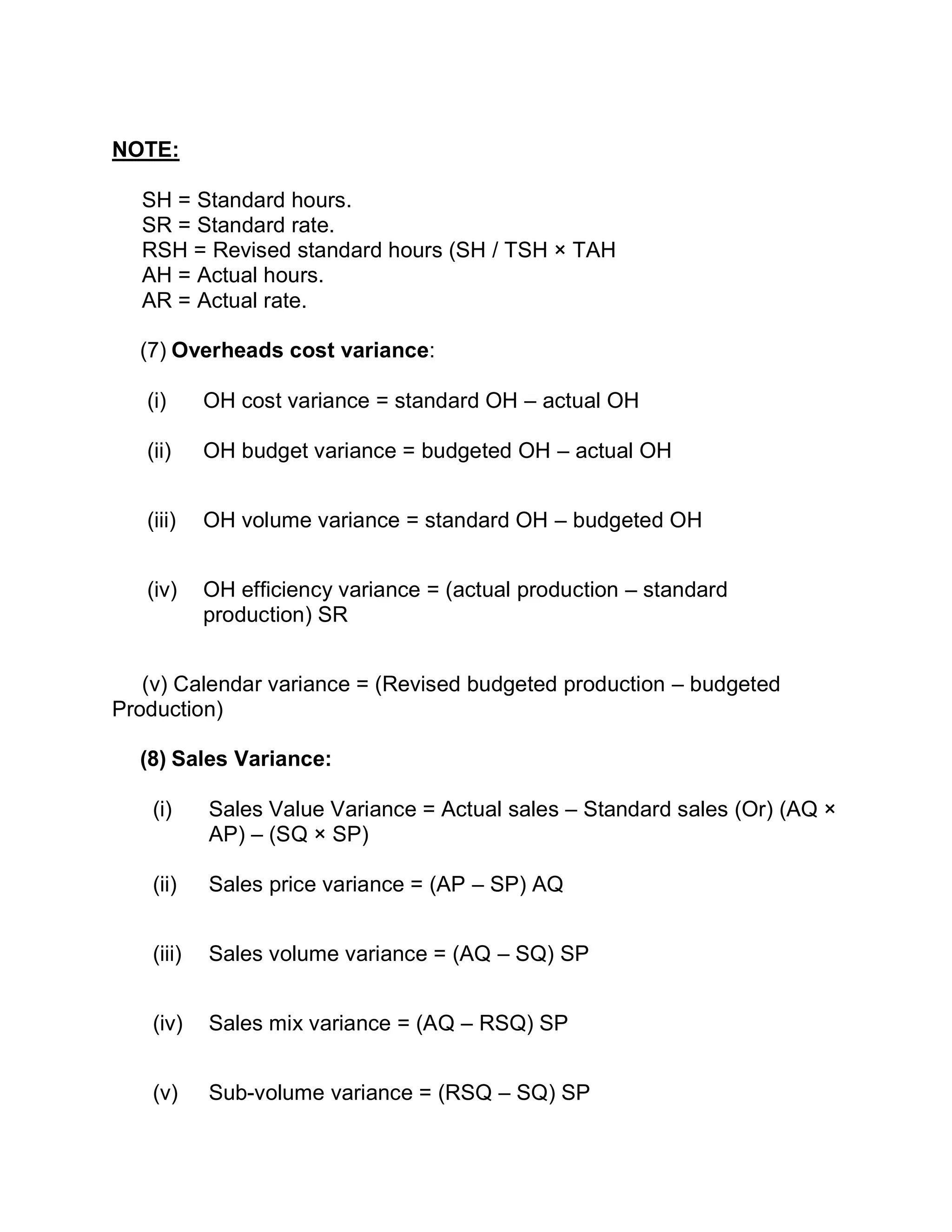 NOTE:
SH = Standard hours.
SR = Standard rate.
RSH = Revised standard hours (SH / TSH × TAH
AH = Actual hours.
AR = Actual rate.
(7) Overheads cost variance:
(i) OH cost variance = standard OH – actual OH
(ii) OH budget variance = budgeted OH – actual OH
(iii) OH volume variance = standard OH – budgeted OH
(iv) OH efficiency variance = (actual production – standard
production) SR
(v) Calendar variance = (Revised budgeted production – budgeted
Production)
(8) Sales Variance:
(i) Sales Value Variance = Actual sales – Standard sales (Or) (AQ ×
AP) – (SQ × SP)
(ii) Sales price variance = (AP – SP) AQ
(iii) Sales volume variance = (AQ – SQ) SP
(iv) Sales mix variance = (AQ – RSQ) SP
(v) Sub-volume variance = (RSQ – SQ) SP
 