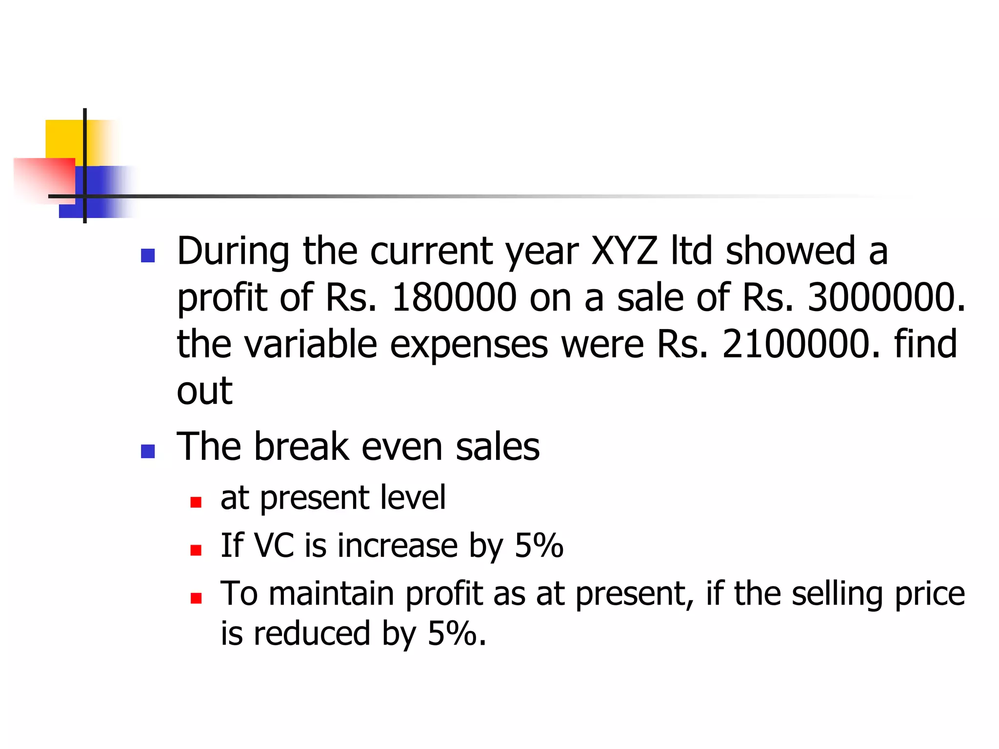 During the current year XYZ ltd showed a
profit of Rs. 180000 on a sale of Rs. 3000000.
the variable expenses were Rs. 2100000. find
out
 The break even sales
 at present level
 If VC is increase by 5%
 To maintain profit as at present, if the selling price
is reduced by 5%.
 