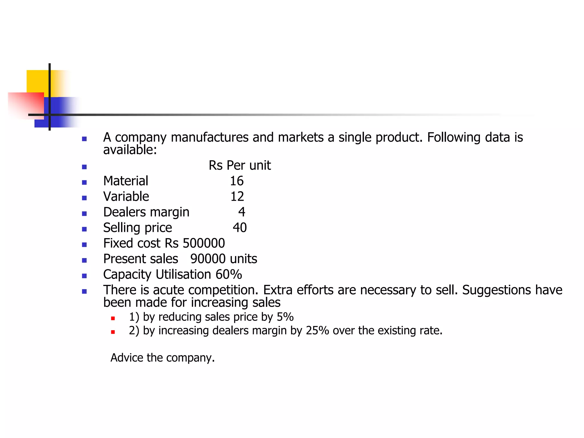  A company manufactures and markets a single product. Following data is
available:
 Rs Per unit
 Material 16
 Variable 12
 Dealers margin 4
 Selling price 40
 Fixed cost Rs 500000
 Present sales 90000 units
 Capacity Utilisation 60%
 There is acute competition. Extra efforts are necessary to sell. Suggestions have
been made for increasing sales
 1) by reducing sales price by 5%
 2) by increasing dealers margin by 25% over the existing rate.
Advice the company.
 