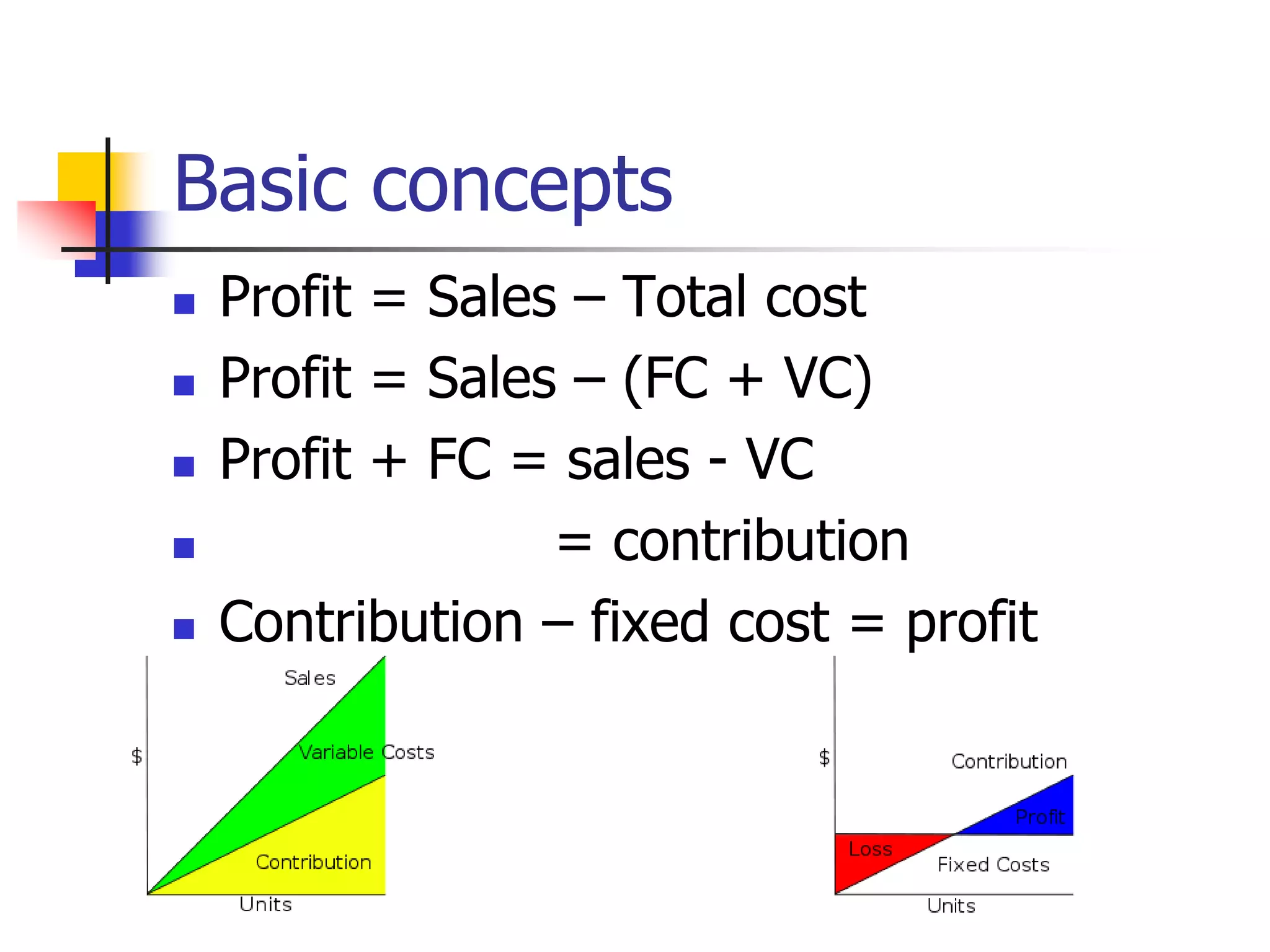 Basic concepts
 Profit = Sales – Total cost
 Profit = Sales – (FC + VC)
 Profit + FC = sales - VC
 = contribution
 Contribution – fixed cost = profit
 