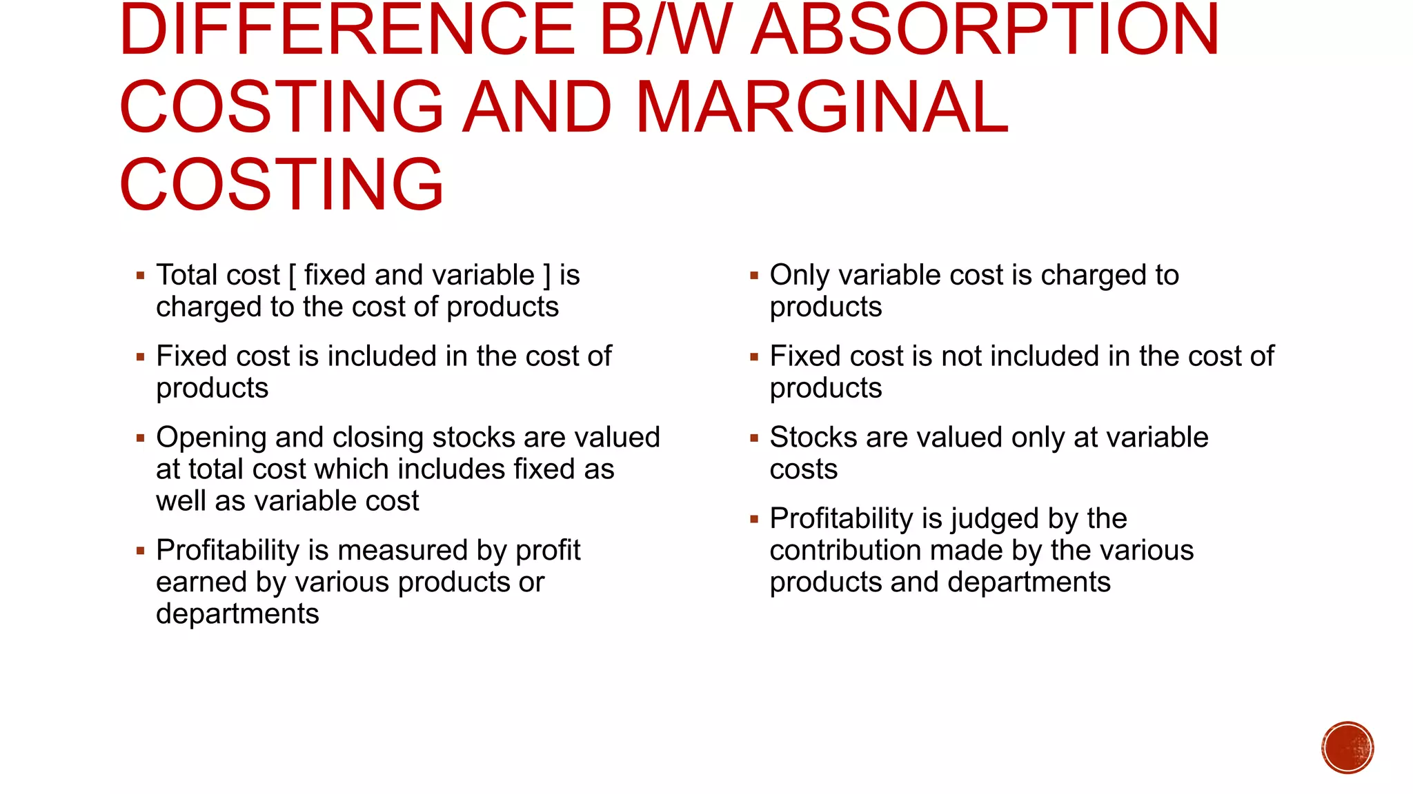DIFFERENCE B/W ABSORPTION
COSTING AND MARGINAL
COSTING
 Total cost [ fixed and variable ] is
charged to the cost of products
 Fixed cost is included in the cost of
products
 Opening and closing stocks are valued
at total cost which includes fixed as
well as variable cost
 Profitability is measured by profit
earned by various products or
departments
 Only variable cost is charged to
products
 Fixed cost is not included in the cost of
products
 Stocks are valued only at variable
costs
 Profitability is judged by the
contribution made by the various
products and departments
 