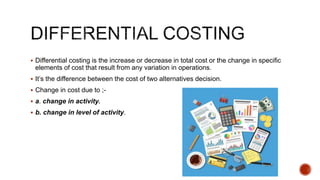 Differential costing is the increase or decrease in total cost or the change in specific
elements of cost that result from any variation in operations.
 It’s the difference between the cost of two alternatives decision.
 Change in cost due to ;-
 a. change in activity.
 b. change in level of activity.
 