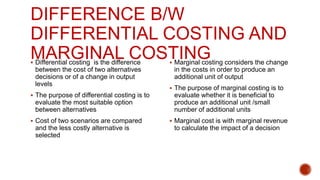 DIFFERENCE B/W
DIFFERENTIAL COSTING AND
MARGINAL COSTING
 Differential costing is the difference
between the cost of two alternatives
decisions or of a change in output
levels
 The purpose of differential costing is to
evaluate the most suitable option
between alternatives
 Cost of two scenarios are compared
and the less costly alternative is
selected
 Marginal costing considers the change
in the costs in order to produce an
additional unit of output
 The purpose of marginal costing is to
evaluate whether it is beneficial to
produce an additional unit /small
number of additional units
 Marginal cost is with marginal revenue
to calculate the impact of a decision
 