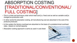 TRADITIONAL/CONVENTIONAL/
FULL COSTING
 This is a total cost technique under which total cost [i.e. fixed cost as well as variable cost] is
charged as production cost.
 In other words the absorption costing ,all manufacturing cost are absorbed in the cost of the
products produced .
 In this system the factory overhead are absorbed on the basis of a predetermined overhead
rates , based on normal capacity.
 Absorption costing approach is same as used in cost sheet
 