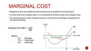 MARGINAL COST
 Marginal cost is the additional cost of producing an additional unit of product.
 It is the total of all variable costs. it is composed of all direct costs and variable costs .
 An important point is that marginal cost per unit remains unchanged ,irrespective of
the level of activity.
 