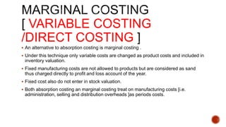 VARIABLE COSTING
/DIRECT COSTING
 An alternative to absorption costing is marginal costing .
 Under this technique only variable costs are changed as product costs and included in
inventory valuation.
 Fixed manufacturing costs are not allowed to products but are considered as sand
thus charged directly to profit and loss account of the year.
 Fixed cost also do not enter in stock valuation.
 Both absorption costing an marginal costing treat on manufacturing costs [i.e.
administration, selling and distribution overheads ]as periods costs.
 
