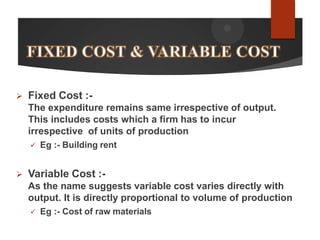  Fixed Cost :-
The expenditure remains same irrespective of output.
This includes costs which a firm has to incur
irrespective of units of production
 Eg :- Building rent
 Variable Cost :-
As the name suggests variable cost varies directly with
output. It is directly proportional to volume of production
 Eg :- Cost of raw materials
 