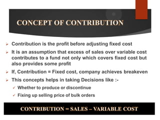  Contribution is the profit before adjusting fixed cost
 It is an assumption that excess of sales over variable cost
contributes to a fund not only which covers fixed cost but
also provides some profit
 If, Contribution = Fixed cost, company achieves breakeven
 This concepts helps in taking Decisions like :-
 Whether to produce or discontinue
 Fixing up selling price of bulk orders
 