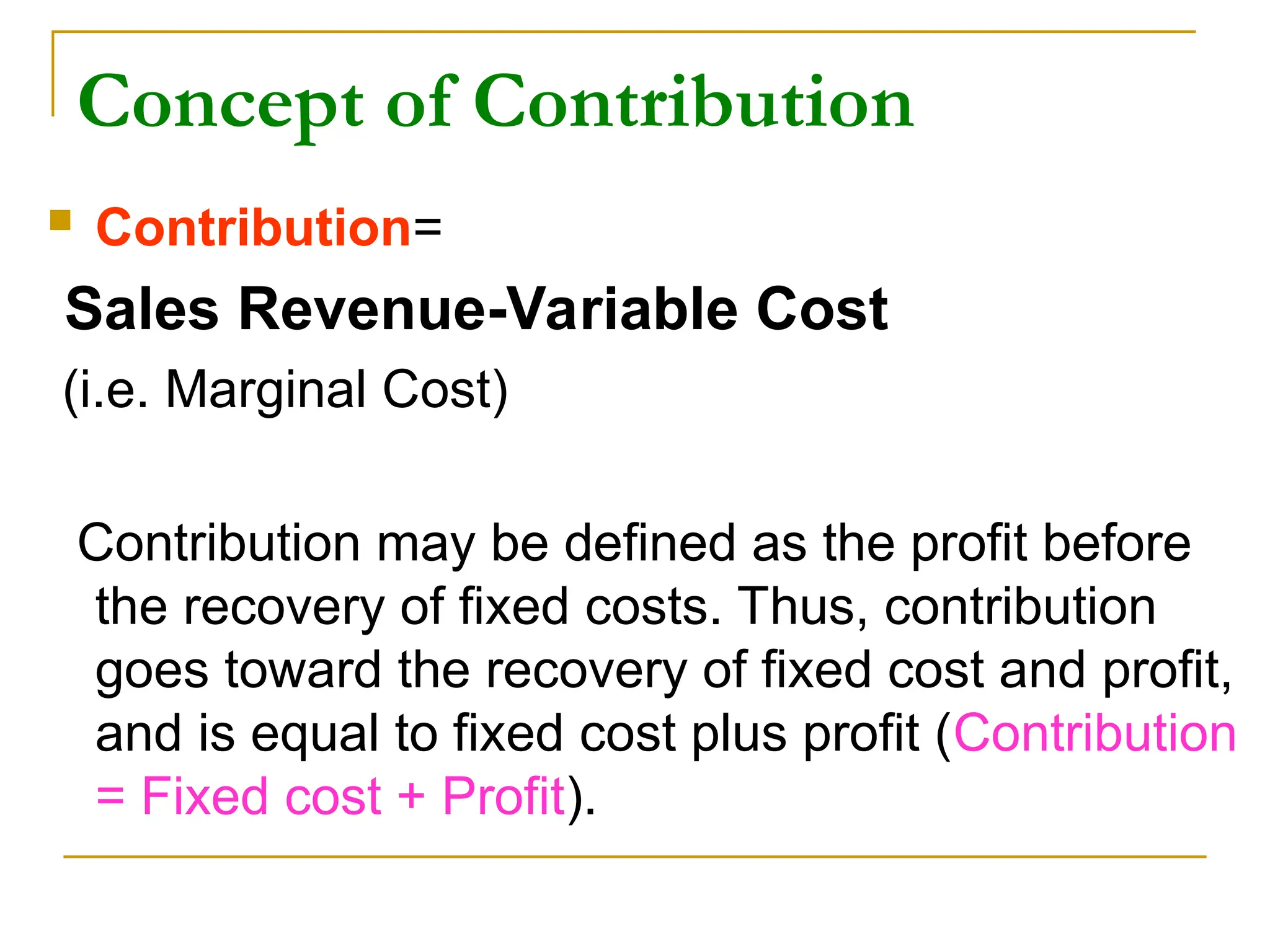 Concept of Contribution
 Contribution=
Sales Revenue-Variable Cost
(i.e. Marginal Cost)
Contribution may be defined as the profit before
the recovery of fixed costs. Thus, contribution
goes toward the recovery of fixed cost and profit,
and is equal to fixed cost plus profit (Contribution
= Fixed cost + Profit).
 