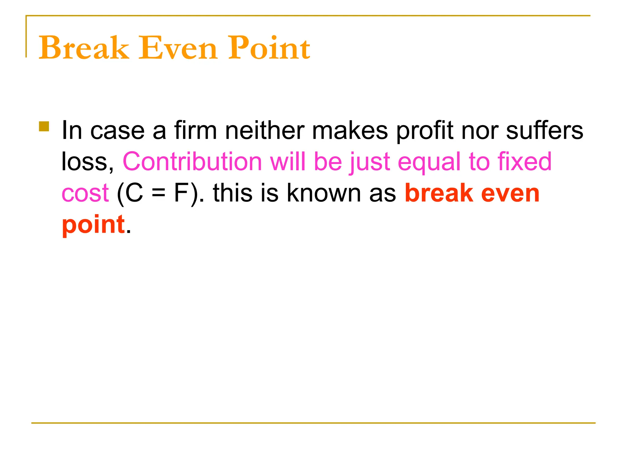 Break Even Point
 In case a firm neither makes profit nor suffers
loss, Contribution will be just equal to fixed
cost (C = F). this is known as break even
point.
 