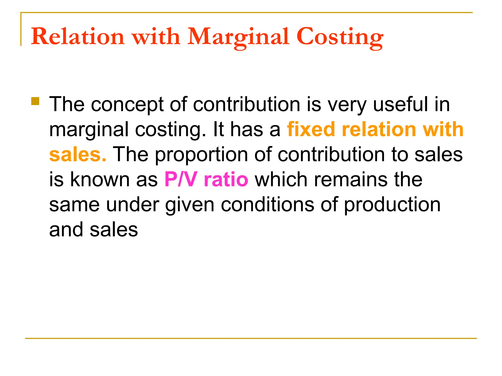 Relation with Marginal Costing
 The concept of contribution is very useful in
marginal costing. It has a fixed relation with
sales. The proportion of contribution to sales
is known as P/V ratio which remains the
same under given conditions of production
and sales
 
