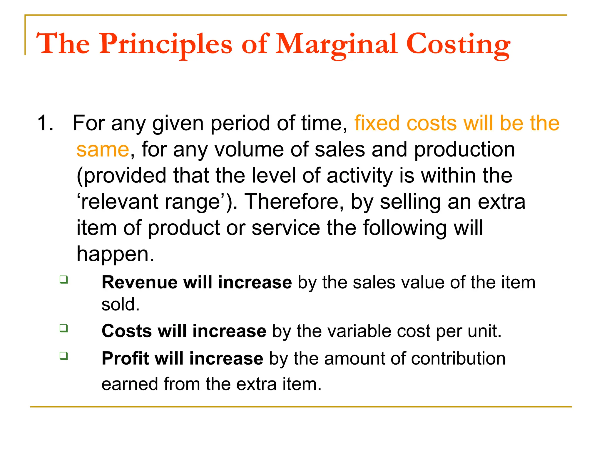 The Principles of Marginal Costing
1. For any given period of time, fixed costs will be the
same, for any volume of sales and production
(provided that the level of activity is within the
‘relevant range’). Therefore, by selling an extra
item of product or service the following will
happen.
 Revenue will increase by the sales value of the item
sold.
 Costs will increase by the variable cost per unit.
 Profit will increase by the amount of contribution
earned from the extra item.
 