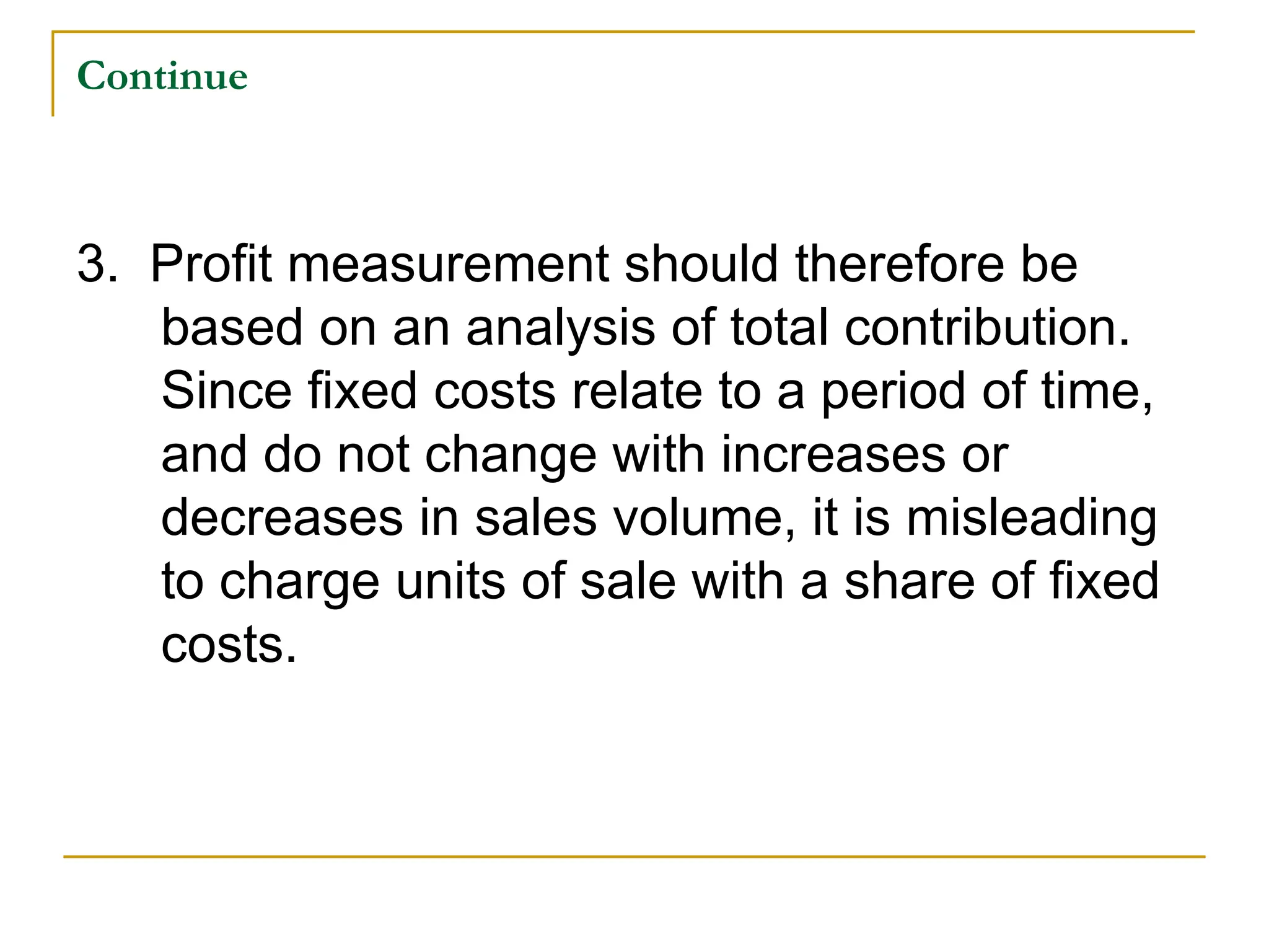 Continue
3. Profit measurement should therefore be
based on an analysis of total contribution.
Since fixed costs relate to a period of time,
and do not change with increases or
decreases in sales volume, it is misleading
to charge units of sale with a share of fixed
costs.
 