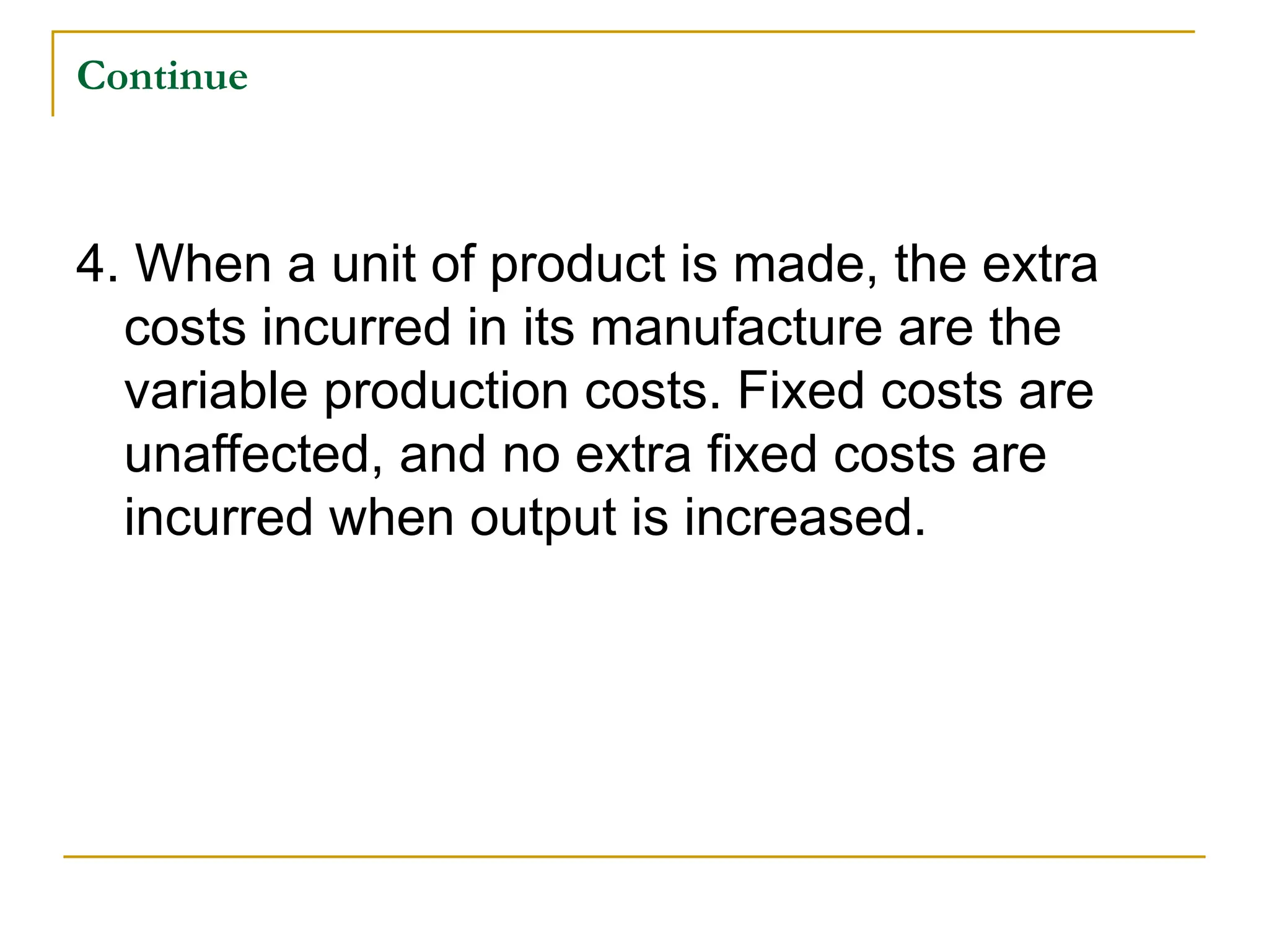 Continue
4. When a unit of product is made, the extra
costs incurred in its manufacture are the
variable production costs. Fixed costs are
unaffected, and no extra fixed costs are
incurred when output is increased.
 