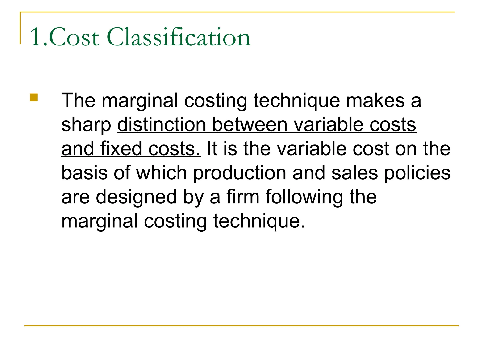 1.Cost Classification
 The marginal costing technique makes a
sharp distinction between variable costs
and fixed costs. It is the variable cost on the
basis of which production and sales policies
are designed by a firm following the
marginal costing technique.
 